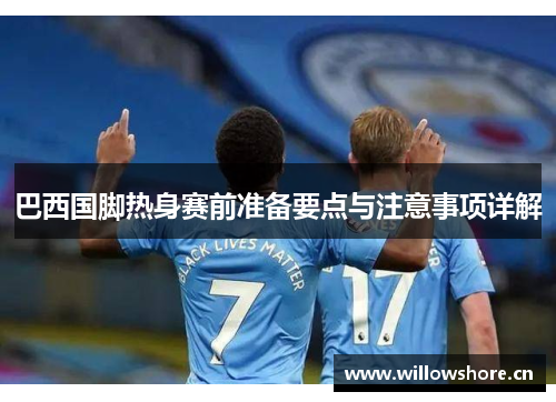 巴西国脚热身赛前准备要点与注意事项详解